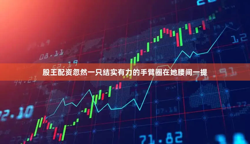 股王配资忽然一只结实有力的手臂圈在她腰间一提
