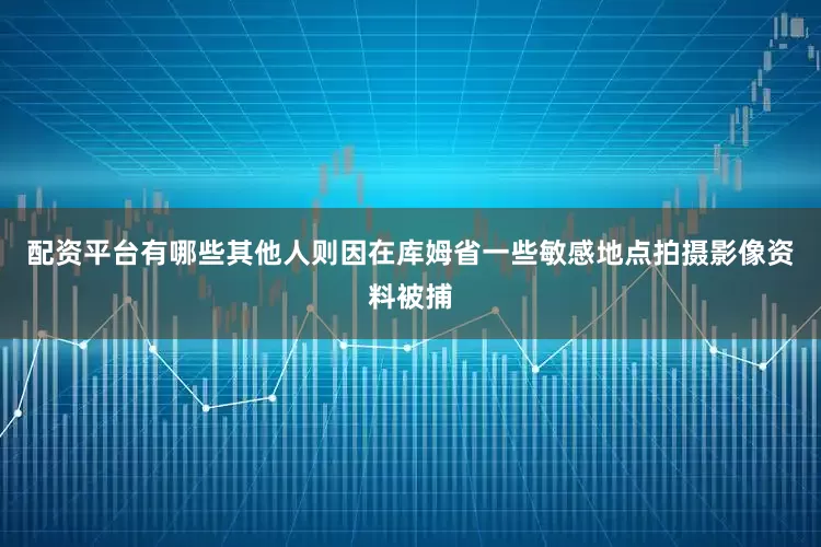配资平台有哪些其他人则因在库姆省一些敏感地点拍摄影像资料被捕