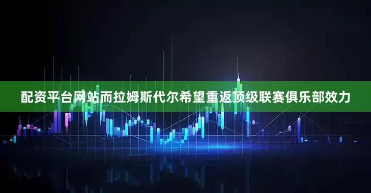 配资平台网站而拉姆斯代尔希望重返顶级联赛俱乐部效力