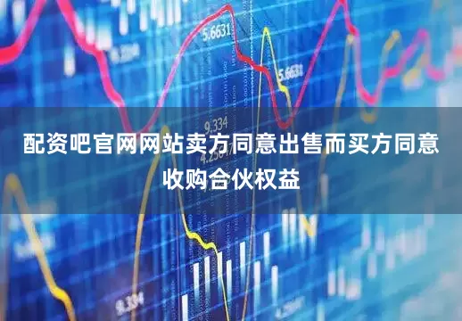 配资吧官网网站卖方同意出售而买方同意收购合伙权益