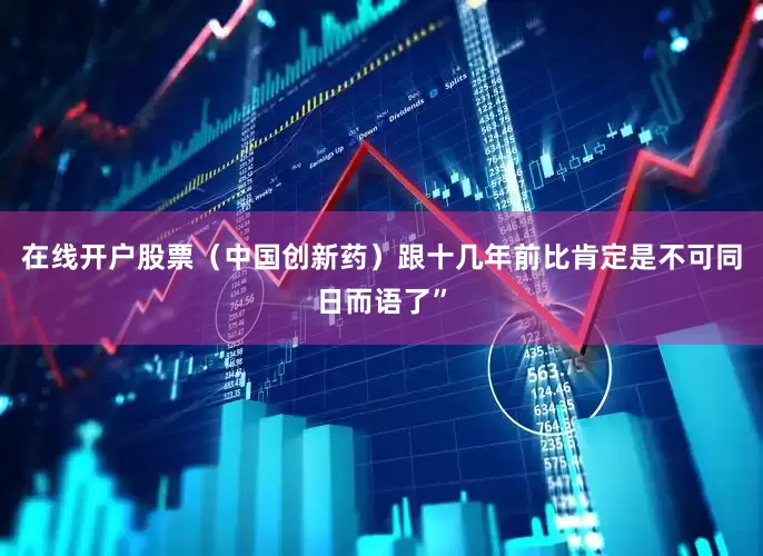 在线开户股票（中国创新药）跟十几年前比肯定是不可同日而语了”