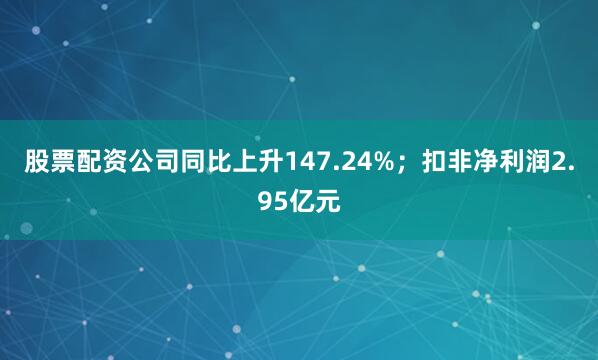 股票配资公司同比上升147.24%；扣非净利润2.95亿元