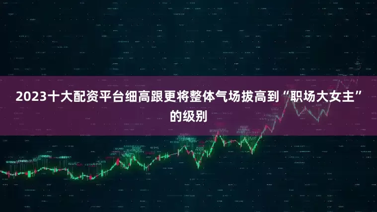 2023十大配资平台细高跟更将整体气场拔高到“职场大女主”的级别