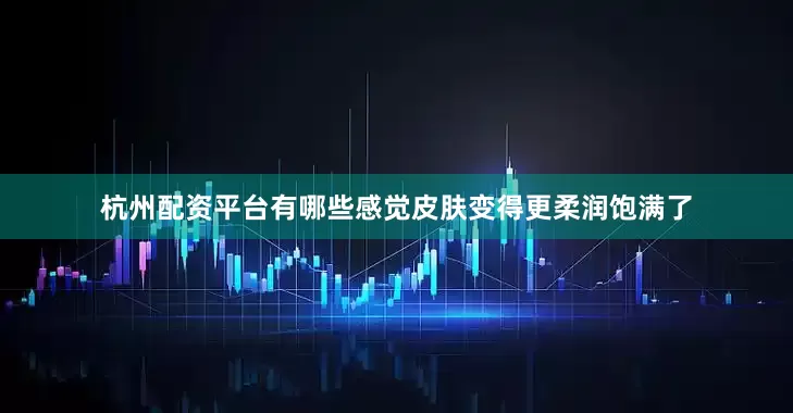 杭州配资平台有哪些感觉皮肤变得更柔润饱满了