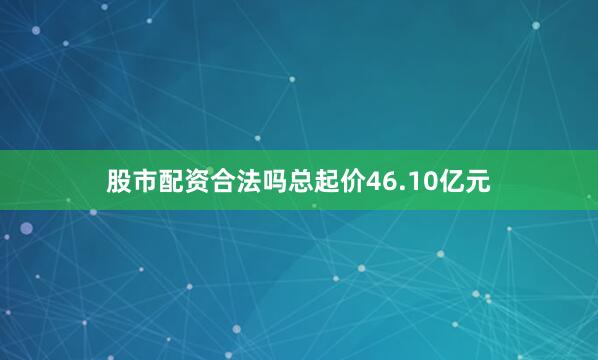股市配资合法吗总起价46.10亿元