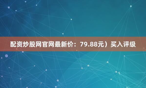 配资炒股网官网最新价：79.88元）买入评级