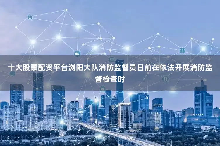 十大股票配资平台浏阳大队消防监督员日前在依法开展消防监督检查时