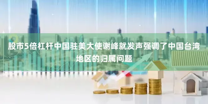 股市5倍杠杆中国驻美大使谢峰就发声强调了中国台湾地区的归属问题