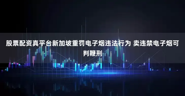 股票配资真平台新加坡重罚电子烟违法行为 卖违禁电子烟可判鞭刑