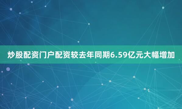 炒股配资门户配资较去年同期6.59亿元大幅增加