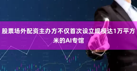 股票场外配资主办方不仅首次设立规模达1万平方米的AI专馆