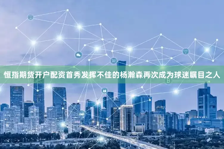 恒指期货开户配资首秀发挥不佳的杨瀚森再次成为球迷瞩目之人