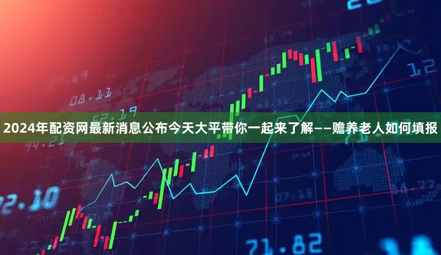 2024年配资网最新消息公布今天大平带你一起来了解——赡养老人如何填报